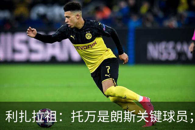 利扎拉祖：托万是朗斯关键球员；上轮联赛他首个助攻太漂亮了