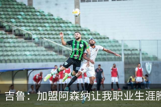 吉鲁：加盟阿森纳让我职业生涯腾飞；进球后的感受无可替代