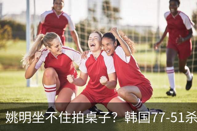 姚明坐不住拍桌子？韩国77-51杀进亚运会决赛，亚洲冠军三分球23中2，中国男篮不如他们，篮协该出手了