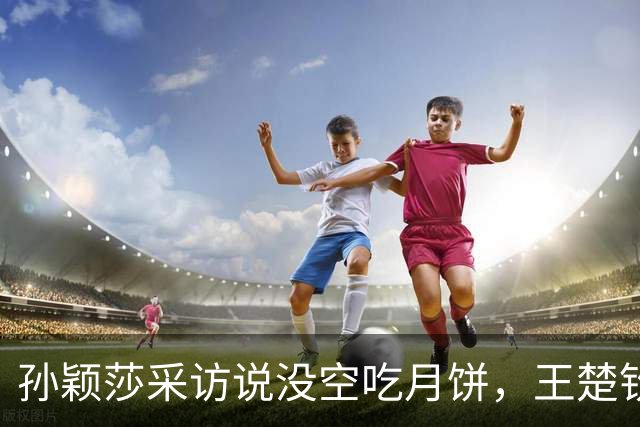 孙颖莎采访说没空吃月饼，王楚钦反问：日本有月饼吗？