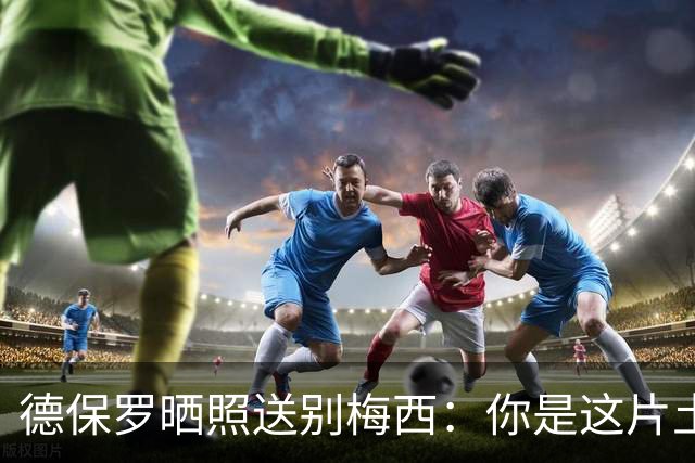 德保罗晒照送别梅西：你是这片土地的神，我永远是你的士兵