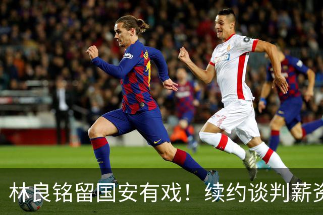 林良铭留国安有戏！续约谈判薪资并非大问题，而是一项关键指标