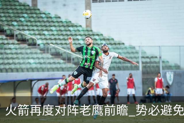 火箭再度对阵老鹰前瞻 势必避免被横扫的老鹰 会做出哪些调整