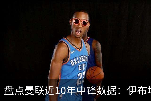 盘点曼联近10年中锋数据：伊布场均0.55球最高效C罗第2 韦霍斯特垫底