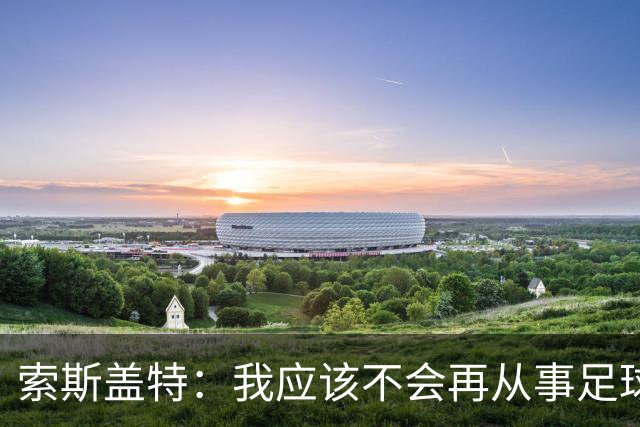 索斯盖特：我应该不会再从事足球工作了，我现在连比赛都不怎么看