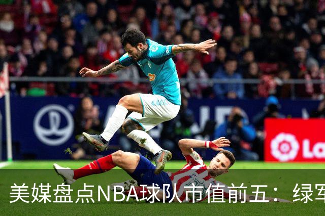 美媒盘点NBA球队市值前五：绿军80亿无缘上榜，湖人125亿仅第三