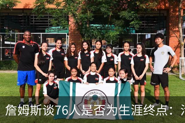 詹姆斯谈76人是否为生涯终点：活在当下，享受此刻