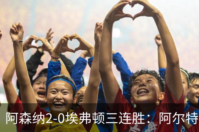 阿森纳2-0埃弗顿三连胜：阿尔特塔换人杀悬念