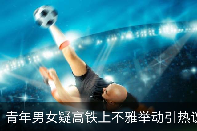 青年男女疑高铁上不雅举动引热议 女方还有腹肌 网友：肯定练过